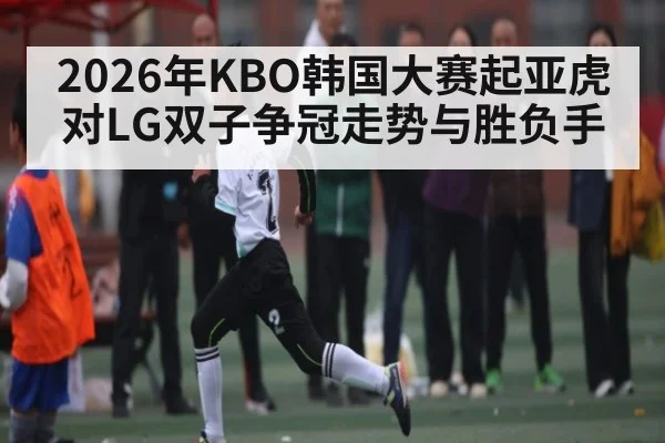 2026年KBO韩国大赛起亚虎对LG双子争冠走势与胜负手