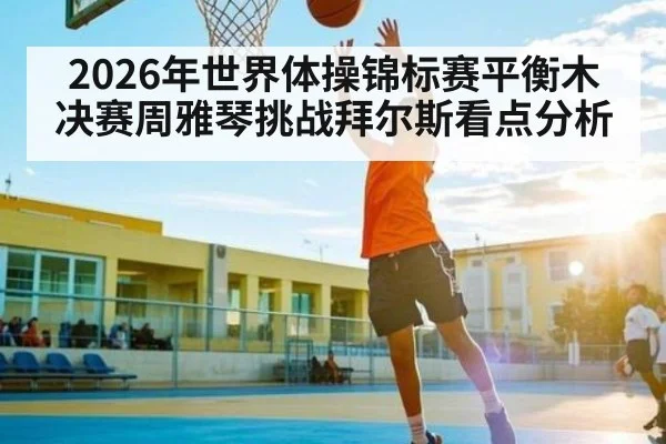 2026年世界体操锦标赛平衡木决赛周雅琴挑战拜尔斯看点分析